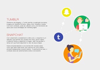 Tumblr
Plataforma de blogging, o Tumblr permite a publicação de textos,
imagens em diversos formatos, vídeos, links, citações e áudios.
Com bom conteúdo, pode ser utilizado como uma ferramenta de
apoio para suas estratégias de marketing digital.
Snapchat
Com crescimento considerável no último ano, o snapchat é um
aplicativo que permite aos usuários tirar fotos, gravar vídeos
e adicionar textos e desenhos à imagem, além de escolher o
tempo em que ficará disponível no visor de seus amigos.
Muitos empreendedores e anunciantes têm dúvidas sobre
como agir nesta rede social, que costuma ter como público
principal adolescentes e jovens adultos. E justamente por isso, o
conteúdo deve ser extremamente criativo e envolvente.
 