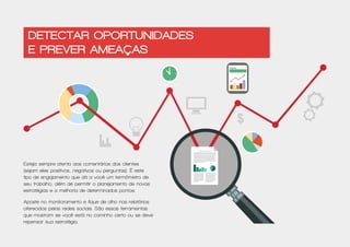 $
Esteja sempre atento aos comentários dos clientes
(sejam eles positivos, negativos ou perguntas). É este
tipo de engajamento que dá a você um termômetro de
seu trabalho, além de permitir o planejamento de novas
estratégias e a melhoria de determinados pontos.
Aposte no monitoramento e fique de olho nos relatórios
oferecidos pelas redes sociais. São essas ferramentas
que mostram se você está no caminho certo ou se deve
repensar sua estratégia.
Detectar oportunidades
e prever ameaças
 