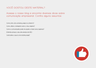 Você gostou deste material?
Acesse o nosso blog e encontre diversas dicas sobre
comunicação empresarial. Confira alguns assuntos:
Como criar uma company page no Linked In?
Como utilizar o Instagram para o meu negócio?
Como a comunicação pode me ajudar a fazer bons negócios?
Entenda porque o seu site precisa de SEO
Você sabe o que é uma landing page?
 