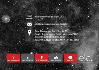 Rua Alvarenga Peixoto, 1426
Santo Agostinho - Belo Horizonte/ MG
(31) 2535-5257 | 2535-5258
(31) 2515-2647 | 2515-7018 | 9120-5295
etccomunicacao.com.br
etc@etccomunicacao.com.br
 