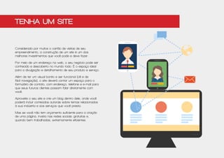 Considerado por muitos o cartão de visitas de seu
empreendimento, a construção de um site é um dos
melhores investimentos que você pode e deve fazer.
Por meio de um endereço na web, o seu negócio pode ser
conhecido e descoberto no mundo todo. É o espaço ideal
para a divulgação e detalhamento de seu produto e serviço.
Além de ter um visual bonito e ser funcional (útil e de
fácil navegação), o site deverá contar um espaço para o
formulário de contato, com endereço, telefone e e-mail para
que seus futuros clientes possam falar diretamente com
você.
Aproveite o seu site e crie um blog dentro dele, onde você
poderá incluir conteúdos autorais sobre temas relacionados
à sua indústria e aos serviços que você presta.
Mas se você não tem orçamento suficiente para a criação
de uma página, invista nas redes sociais: gratuitas e,
quando bem trabalhadas, extremamente eficientes.
Tenha um site
 
