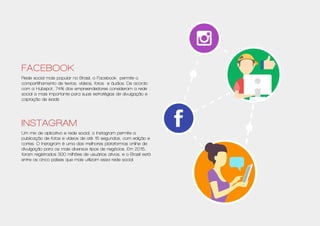 Facebook
Rede social mais popular no Brasil, o Facebook permite o
compartilhamento de textos, vídeos, fotos e áudios. De acordo
com a Hubspot, 74% dos empreendedores consideram a rede
social a mais importante para suas estratégias de divulgação e
captação de leads.
Instagram
Um mix de aplicativo e rede social, o Instagram permite a
publicação de fotos e vídeos de até 15 segundos, com edição e
cortes. O Instagram é uma das melhores plataformas online de
divulgação para os mais diversos tipos de negócios. Em 2015,
foram registrados 300 milhões de usuários ativos, e o Brasil está
entre os cinco países que mais utilizam essa rede social.
 
