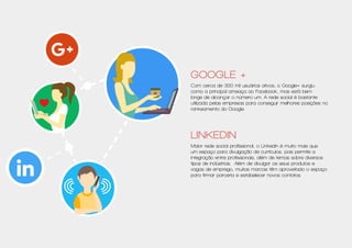 Google +
Com cerca de 300 mil usuários ativos, o Google+ surgiu
como a principal ameaça ao Facebook, mas está bem
longe de alcançar o número um. A rede social é bastante
utilizada pelas empresas para conseguir melhores posições no
rankeamento do Google.
Linkedin
Maior rede social profissional, o Linkedin é muito mais que
um espaço para divulgação de currículos, pois permite a
integração entre profissionais, além de temas sobre diversos
tipos de indústrias. Além de divulgar os seus produtos e
vagas de emprego, muitas marcas têm aproveitado o espaço
para firmar parceria e estabelecer novos contatos.
 