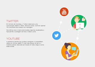 Twitter
Em formato de microblog, o Twitter é ideal para uma
comunicação objetiva e direta, afinal de contas, você tem apenas
140 caracteres para passar sua mensagem.
Nos últimos anos a rede social recebeu algumas atualizações e
hoje permite a postagem de fotos e vídeos curtos.
Youtube
A plataforma permite que usuários carreguem e compartilhem
vídeos em formato digital. É o site mais popular do tipo e o
material postado nele pode ser incluído em sites, blogs e outras
redes sociais.
 