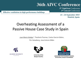 University of the
Basque Country LABORATORY FOR THE QUALITY CONTROL
IN BUILDINGS, BASQUE GOVERNMENT
Overheating Assessment of a
Passive House Case Study in Spain
Juan María Hidalgo*, Theofanis Psomas, Carlos García-Gáfaro,
Per Heiselberg, Jose Antonio Millán
36th AIVC Conference
5th TightVent Conference
3rd veticool Conference
Effective ventilation in high performance buildings
23 – 24 September 2015
Madrid, Spain
 