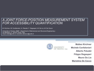 A JOINT FORCE-POSITION MEASUREMENT SYSTEM
FOR ACCESSIBILITY QUANTIFICATION
M. Kirchner, M. Confalonieri, A. Paludet, F. Degasperi, M. Da Lio, M. De Cecco
University of Trento, DIMS - Department of Mechanical and Structural Engineering –
via Mesiano 77, 38100 Trento, Italy.
mauro.dalio@unitn.it, mariolino.dececco@unitn.it




                                                                                         Matteo Kirchner
                                                                                     Michele Confalonieri
                                                                                         Alberto Paludet
                                                                                       Filippo Degasperi
                                                                                            Mauro Da Lio
                                                                                     Mariolino De Cecco


11-12/01/2010                                             Kick-off meeting                Brussels, Belgium
 
