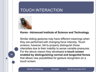TOUCH INTERACTION




     Korea - Advanced Institute of Science and Technology

     Similar sliding gestures may have different meanings when
     they are performed with changing force intensity. Touch
     screens, however, fail to properly distinguish those
     intensities due to their inability to sense variable pressures.
     For the above reason they developed a touch screen
10   enabled by distinguishing normal and tangential forces
     that allows new possibilities for gesture recognition on a
     touch screen.

           AEGIS Conference      Brussels      28-30 November 2011
 