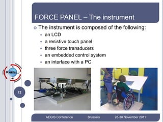 FORCE PANEL – The instrument
        The instrument is composed of the following:
            an LCD
            a resistive touch panel
            three force transducers
            an embedded control system
            an interface with a PC




12




             AEGIS Conference   Brussels   28-30 November 2011
 