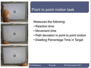 Point to point motion task


             Measures the following:
             • Reaction time
             • Movement time
             • Path deviation in point to point motion
             • Dwelling Percentage Time in Target


13




     AEGIS Conference    Brussels   28-30 November 2011
 