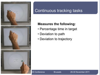 Continuous tracking tasks


              Measures the following:
              • Percentage time in target
              • Deviation to path
              • Deviation to trajectory




17




     AEGIS Conference    Brussels   28-30 November 2011
 