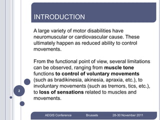 INTRODUCTION
    A large variety of motor disabilities have
    neuromuscular or cardiovascular cause. These
    ultimately happen as reduced ability to control
    movements.

    From the functional point of view, several limitations
    can be observed, ranging from muscle tone
    functions to control of voluntary movements
    (such as bradikinesia, akinesia, apraxia, etc.), to
    involuntary movements (such as tremors, tics, etc.),
2
    to loss of sensations related to muscles and
    movements.


         AEGIS Conference   Brussels    28-30 November 2011
 