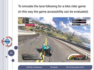 To simulate the lane following for a bike rider game
     (in this way the game accessibility can be evaluated)




24




           AEGIS Conference   Brussels   28-30 November 2011
 