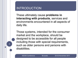 INTRODUCTION

    These ultimately cause problems in
    interacting with products, services and
    environments encountered in all aspects of
    daily life.

    Those systems, intended for the consumer
    market and the workplace, should be
    designed to be accessible for all people
    including those with special requirements,
3
    such as older persons and persons with
    disabilities.

        AEGIS Conference   Brussels   28-30 November 2011
 
