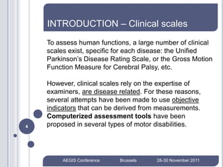 INTRODUCTION – Clinical scales
    To assess human functions, a large number of clinical
    scales exist, specific for each disease: the Unified
    Parkinson’s Disease Rating Scale, or the Gross Motion
    Function Measure for Cerebral Palsy, etc.

    However, clinical scales rely on the expertise of
    examiners, are disease related. For these reasons,
    several attempts have been made to use objective
    indicators that can be derived from measurements.
    Computerized assessment tools have been
4   proposed in several types of motor disabilities.




         AEGIS Conference   Brussels   28-30 November 2011
 