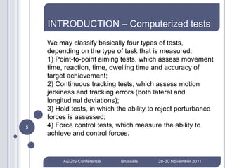 INTRODUCTION – Computerized tests
    We may classify basically four types of tests,
    depending on the type of task that is measured:
    1) Point-to-point aiming tests, which assess movement
    time, reaction, time, dwelling time and accuracy of
    target achievement;
    2) Continuous tracking tests, which assess motion
    jerkiness and tracking errors (both lateral and
    longitudinal deviations);
    3) Hold tests, in which the ability to reject perturbance
    forces is assessed;
5   4) Force control tests, which measure the ability to
    achieve and control forces.


         AEGIS Conference    Brussels     28-30 November 2011
 