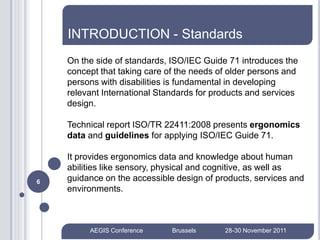 INTRODUCTION - Standards
    On the side of standards, ISO/IEC Guide 71 introduces the
    concept that taking care of the needs of older persons and
    persons with disabilities is fundamental in developing
    relevant International Standards for products and services
    design.

    Technical report ISO/TR 22411:2008 presents ergonomics
    data and guidelines for applying ISO/IEC Guide 71.

    It provides ergonomics data and knowledge about human
    abilities like sensory, physical and cognitive, as well as
6   guidance on the accessible design of products, services and
    environments.



         AEGIS Conference     Brussels     28-30 November 2011
 