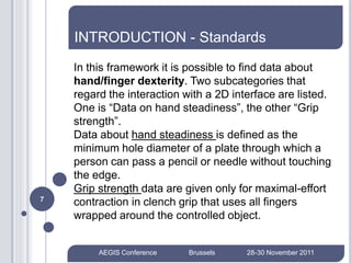 INTRODUCTION - Standards
    In this framework it is possible to find data about
    hand/finger dexterity. Two subcategories that
    regard the interaction with a 2D interface are listed.
    One is “Data on hand steadiness”, the other “Grip
    strength”.
    Data about hand steadiness is defined as the
    minimum hole diameter of a plate through which a
    person can pass a pencil or needle without touching
    the edge.
    Grip strength data are given only for maximal-effort
7
    contraction in clench grip that uses all fingers
    wrapped around the controlled object.


         AEGIS Conference   Brussels    28-30 November 2011
 