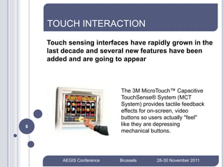 TOUCH INTERACTION
    Touch sensing interfaces have rapidly grown in the
    last decade and several new features have been
    added and are going to appear



                           The 3M MicroTouch™ Capacitive
                           TouchSense® System (MCT
                           System) provides tactile feedback
                           effects for on-screen, video
                           buttons so users actually "feel"
8                          like they are depressing
                           mechanical buttons.




        AEGIS Conference   Brussels      28-30 November 2011
 