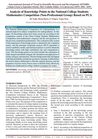 International Journal of Trend in Scientific Research and Development (IJTSRD)
Volume 6 Issue 6, September-October 2022 Available Online: www.ijtsrd.com e-ISSN: 2456 – 6470
@ IJTSRD | Unique Paper ID – IJTSRD51813 | Volume – 6 | Issue – 6 | September-October 2022 Page 262
Analysis of Knowledge Points in the National College Students
Mathematics Competition (Non-Professional Group) Based on PCA
He Xujie, Hong Hairu, Li Tingyu, Yang Chen
School of Information, Beijing Wuzi University, Beijing, China
ABSTRACT
The National Mathematical Competition for Undergraduates is a
national high-level subject competition for undergraduates. In this
paper, 82 knowledge points have been sorted out according to the
competition content of the China College Students Mathematics
Competition (non-mathematics category) and the real questions of
the previous competition preliminaries. The evaluation index system
of the importance of knowledge points is obtained by the evaluation
matrix, and the principal component analysis (PCA) algorithm is
used to establish a model, and statistical analysis is used to obtain the
knowledge points with high contribution rate and comprehensive
score. The knowledge points to be tested include the calculation of
triple integral and double integral, the calculation and application of
surface integral, and functions. The knowledge points that will appear
with high probability include the geometric meaning of differential,
the known binary differential to find the original function, and the
properties of power series, Power series to find the limit, effectively
helping non-mathematical college students to prepare for exams.
KEYWORDS: knowledge point prediction; mathematics; principal
component analysis; MATLAB
How to cite this paper: He Xujie | Hong
Hairu | Li Tingyu | Yang Chen "Analysis
of Knowledge Points in the National
College Students Mathematics
Competition (Non-Professional Group)
Based on PCA" Published in
International
Journal of Trend in
Scientific Research
and Development
(ijtsrd), ISSN:
2456-6470,
Volume-6 | Issue-6,
October 2022,
pp.262-269, URL:
www.ijtsrd.com/papers/ijtsrd51813.pdf
Copyright © 2022 by author(s) and
International Journal of Trend in
Scientific Research and Development
Journal. This is an
Open Access article
distributed under the
terms of the Creative Commons
Attribution License (CC BY 4.0)
(http://creativecommons.org/licenses/by/4.0)
INTRODUCTION
(1) Research background: In 2009, the Chinese
Mathematical Society and the National University of
Defense Science and Technology jointly organized
the first Chinese College Students Mathematics
Competition (commonly known as the "National
College Students Mathematics Competition"). Since
then, CMC has been hosted by major universities in
China every year. The purpose of the competition is
to stimulate the interest of college students in learning
mathematics, to discover and select innovative talents
in mathematics, to further promote the reform and
construction of mathematics courses in colleges and
universities, and to improve the teaching level of
university mathematics courses. However, the
National Undergraduate Mathematics Competition is
difficult and has many knowledge points. Many
contestants blindly review many knowledge points
and fail. Therefore, in order to allow the contestants
to have a clear goal when reviewing, we decided to
use mathematics and machine learning methods for
mathematics competition. analysis of knowledge
points,
(2) Problem restatement and analysis: This article
analyzes the knowledge points involved in the real
questions (non-mathematics) of previous mathematics
competitions. First, it summarizes the knowledge
points of all the topics in 2009-2021, and then
predicts the knowledge points that maybe involved in
the second year exam according to the summary
content.
Step 1: Summarize all the knowledge points
involved in the title according to the real
questions of previous competitions and the
competition content of the Chinese College
Students Mathematics Competition (non-
mathematics major), and classify the fragmentary
knowledge points in a regular manner.
Step 2: According to the different proportions of
the average score, the classified knowledge point
IJTSRD51813
 