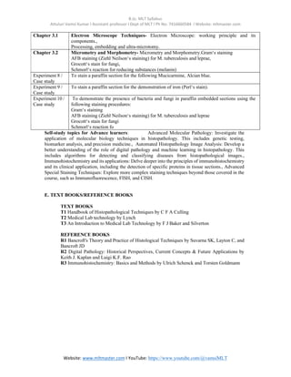 B.Sc. MLT Syllabus
Attuluri Vamsi Kumar I Assistant professor I Dept of MLT I Ph No: 7416660584 I Website: mltmaster.com
Website: www.mltmaster.com I YouTube: https://www.youtube.com/@vamsiMLT
Chapter 3.1 Electron Microscope Techniques- Electron Microscope: working principle and its
components.,
Processing, embedding and ultra-microtomy.
Chapter 3.2 Micrometry and Morphometry- Micrometry and Morphometry.Gram‘s staining
AFB staining (Ziehl Neilson‘s staining) for M. tuberculosis and leprae,
Grocott‘s stain for fungi,
Schmorl‘s reaction for reducing substances (melanin)
Experiment 8 /
Case study
To stain a paraffin section for the following Mucicarmine, Alcian blue.
Experiment 9 /
Case study
To stain a paraffin section for the demonstration of iron (Perl‘s stain).
Experiment 10 /
Case study
To demonstrate the presence of bacteria and fungi in paraffin embedded sections using the
following staining procedures:
Gram‘s staining
AFB staining (Ziehl Neilson‘s staining) for M. tuberculosis and leprae
Grocott‘s stain for fungi
Schmorl‘s reaction fo
Self-study topics for Advance learners: Advanced Molecular Pathology: Investigate the
application of molecular biology techniques in histopathology. This includes genetic testing,
biomarker analysis, and precision medicine., Automated Histopathology Image Analysis: Develop a
better understanding of the role of digital pathology and machine learning in histopathology. This
includes algorithms for detecting and classifying diseases from histopathological images.,
Immunohistochemistry and its applications: Delve deeper into the principles of immunohistochemistry
and its clinical application, including the detection of specific proteins in tissue sections., Advanced
Special Staining Techniques: Explore more complex staining techniques beyond those covered in the
course, such as Immunofluorescence, FISH, and CISH.
E. TEXT BOOKS/REFERENCE BOOKS
TEXT BOOKS
T1 Handbook of Histopathological Techniques by C F A Culling
T2 Medical Lab technology by Lynch
T3 An Introduction to Medical Lab Technology by F J Baker and Silverton
REFERENCE BOOKS
R1 Bancroft's Theory and Practice of Histological Techniques by Suvarna SK, Layton C, and
Bancroft JD
R2 Digital Pathology: Historical Perspectives, Current Concepts & Future Applications by
Keith J. Kaplan and Luigi K.F. Rao
R3 Immunohistochemistry: Basics and Methods by Ulrich Schenck and Torsten Goldmann
 