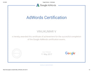 5/11/2016 Google Partners ­ Certification
https://www.google.co.in/partners/#p_certification_html;cert=0 1/2
AdWords Certi䂦䀀cation
VINUKUMAR V
is hereby awarded this certiñcate of achievement for the successful completion
of the Google AdWords certiñcation exams.
GOOGLE.COM/PARTNERS
VALID THROUGH
11 May 2017
 