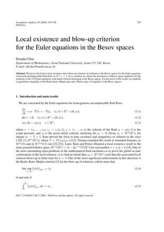 Asymptotic Analysis 38 (2004) 339–358
IOS Press

339

Local existence and blow-up criterion
for the Euler equations in the Besov spaces
Dongho Chae
Department of Mathematics, Seoul National University, Seoul 151-742, Korea
E-mail: dhchae@math.snu.ac.kr
Abstract. We prove the local in time existence and a blow-up criterion of solutions in the Besov spaces for the Euler equations
of inviscid incompressible ﬂuid ﬂows in Rn , n 2. As a corollary we obtain the persistence of Besov space regularity for the
solutions of the 2-D Euler equations with initial velocity belonging to the Besov spaces. For the proof of the results we establish
a logarithmic inequality of the Beale–Kato–Majda type and a Moser type of inequality in the Besov spaces.

1. Introduction and main results
We are concerned by the Euler equations for homogeneous incompressible ﬂuid ﬂows.
∂v
+ (v · ∇)v = −∇p, (x, t) ∈ Rn × (0, ∞),
∂t
div v = 0, (x, t) ∈ Rn × (0, ∞),
v(x, 0) = v0 (x),

x ∈ Rn ,

(1.1)
(1.2)
(1.3)

where v = (v1 , . . . , vn ), vj = vj (x, t), j = 1, . . . , n, is the velocity of the ﬂuid, p = p(x, t) is the
scalar pressure, and v0 is the given initial velocity satisfying div v0 = 0. Given v0 ∈ H m (Rn ), for
integer m > n + 1, Kato proved the local in time existence and uniqueness of solution in the class
2
C([0, T ]; H m (Rn )), where T = T ( v0 H m ) [13]. Temam extended this result to bounded domains, in
H m (Ω) and in W m,p (Ω) (see [22,23]). Later, Kato and Ponce obtained a local existence result in the
more general Sobolev space, W s,p (Rn ) = (1 − ∆)−s/2 Lp (Rn ) for real number s > n/p + 1 [14]. One of
the most outstanding open problems in the mathematical ﬂuid mechanics is to prove the global in time
continuation of the local solution, or to ﬁnd an initial data v0 ∈ H m (Rn ) such that the associated local
solution blows up in ﬁnite time for n = 3. One of the most signiﬁcant achievements in this direction is
the Beale–Kato–Majda criterion [3] for the blow-up of solutions, which states that
lim sup v(t)
t

T∗

=∞

(1.4)

ds = ∞,

(1.5)

Hm

if and only if
T∗
0

ω(s)

L∞

0921-7134/04/$17.00  2004 – IOS Press and the authors. All rights reserved

 