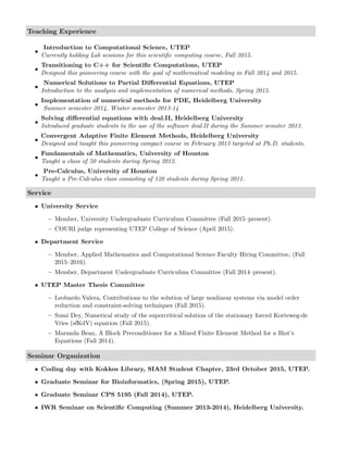 Teaching Experience
•
Introduction to Computational Science, UTEP
Currently holding Lab sessions for this scientiﬁc computing course, Fall 2015.
•
Transitioning to C++ for Scientiﬁc Computations, UTEP
Designed this pioneering course with the goal of mathematical modeling in Fall 2014 and 2015.
•
Numerical Solutions to Partial Diﬀerential Equations, UTEP
Introduction to the analysis and implementation of numerical methods, Spring 2015.
•
Implementation of numerical methods for PDE, Heidelberg University
Summer semester 2014, Winter semester 2013-14
•
Solving diﬀerential equations with deal.II, Heidelberg University
Introduced graduate students to the use of the software deal.II during the Summer semster 2013.
•
Convergent Adaptive Finite Element Methods, Heidelberg University
Designed and taught this pioneering compact course in February 2013 targeted at Ph.D. students.
•
Fundamentals of Mathematics, University of Houston
Taught a class of 50 students during Spring 2012.
•
Pre-Calculus, University of Houston
Taught a Pre-Calculus class consisting of 120 students during Spring 2011.
Service
• University Service
– Member, University Undergraduate Curriculum Committee (Fall 2015–present).
– COURI judge representing UTEP College of Science (April 2015).
• Department Service
– Member, Applied Mathematics and Computational Science Faculty Hiring Committee, (Fall
2015–2016).
– Member, Department Undergraduate Curriculum Committee (Fall 2014–present).
• UTEP Master Thesis Committee
– Leobardo Valera, Contributions to the solution of large nonlinear systems via model order
reduction and constraint-solving techniques (Fall 2015).
– Sumi Dey, Numerical study of the supercritical solution of the stationary forced Korteweg-de
Vries (sfKdV) equation (Fall 2015).
– Maranda Bean, A Block Preconditioner for a Mixed Finite Element Method for a Biot’s
Equations (Fall 2014).
Seminar Organization
• Coding day with Kokkos Library, SIAM Student Chapter, 23rd October 2015, UTEP.
• Graduate Seminar for Bioinformatics, (Spring 2015), UTEP.
• Graduate Seminar CPS 5195 (Fall 2014), UTEP.
• IWR Seminar on Scientiﬁc Computing (Summer 2013-2014), Heidelberg University.
 