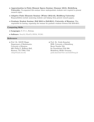 • Approximation in Finite Element Spaces Seminar (Summer 2013), Heidelberg
University: Co-organized this seminar where undergraduate students were required to present
research topics.
• Adaptive Finite Elements Seminar (Winter 2012-13), Heidlberg University:
Responsibilities include mentoring students and helping them present research papers.
• Graduate Student Seminar (Fall 2010 to Fall-2011), University of Houston: Was
responsible for hosting, organizing the seminar for graduate students between Fall 2010-2011.
Computing Skills
• Languages: C, C++, Fortran.
• Software: Deal.II, FEniCS, IFEM, NUDG.
References
• Prof. Dr. R.H.W Hoppe
Department of Mathematics
University of Houston,
669, Philip G. Hoﬀman Hall,
Houston, TX 77004, USA
rohop@math.uh.edu
• Prof. Dr. Guido Kanschat
IWR, University of Heidelberg
Room Number 234,
Im Neuenheimer Feld 368,
Heidelberg, 69120, Germany.
guido.kanschat@iwr.uni-heidelberg.de
 