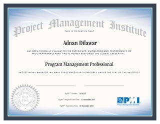 HAS BEEN FORMALLY EVALUATED FOR EXPERIENCE, KNOWLEDGE AND PERFORMANCE OF
PROGRAM MANAGEMENT AND IS HEREBY BESTOWED THE GLOBAL CREDENTIAL
THIS IS TO CERTIFY THAT
IN TESTIMONY WHEREOF, WE HAVE SUBSCRIBED OUR SIGNATURES UNDER THE SEAL OF THE INSTITUTE
Program Management Professional
PgMP® Number «CertificateID»
PgMP® Original Grant Date «OriginalGrantDate»
PgMP® Expiration Date «EffectiveExpiryDate»10 November 2018
11 November 2015
Adnan Dilawar
1870215
President and Chief Executive OfficerMark A. Langley •Chair, Board of DirectorsRicardo Triana •
 