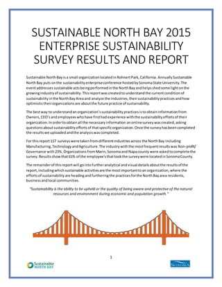 1
SUSTAINABLE NORTH BAY 2015
ENTERPRISE SUSTAINABILITY
SURVEY RESULTS AND REPORT
Sustainable NorthBayisa small organizationlocatedinRohnertPark,California. Annually Sustainable
NorthBay puts onthe sustainabilityenterpriseconference hostedbySonomaState University.The
eventaddressessustainable actsbeingperformedinthe NorthBayandhelpsshedsome lightonthe
growingindustryof sustainability.Thisreportwascreatedtounderstandthe currentconditionof
sustainabilityinthe NorthBayAreaand analyze the industries,theirsustainabilitypracticesandhow
optimistictheirorganizationsare aboutthe future practice of sustainability.
The bestway to understandanorganization’ssustainabilitypracticesistoobtaininformationfrom
Owners,CEO’sandemployeeswhohave firsthadexperience withthe sustainabilityeffortsof their
organization.Inordertoobtainall the necessaryinformation anonlinesurveywascreated,asking
questionsaboutsustainabilityeffortsof thatspecificorganization.Once the surveyhasbeencompleted
the resultswe uploadedandthe analysiswascompleted.
For thisreport117 surveyswere takenfromdifferentindustriesacross the NorthBay including
Manufacturing,TechnologyandAgriculture. The industrywiththe mostfrequentresultswas Non-profit/
Governance with23%. OrganizationsfromMarin,Sonomaand Napacounty were askedtocomplete the
survey.Resultsshowthat61% of the employee’sthattookthe surveywere locatedinSonomaCounty.
The remainderof thisreportwill gointofurtheranalytical andvisual detailsaboutthe resultsof the
report,includingwhichsustainable activitiesare the mostimportanttoan organization,where the
effortsof sustainabilityare headingandfurtheringthe practicesforthe NorthBayarea residents,
businessandlocal communities.
“Sustainability is the ability to be upheld or the quality of being aware and protective of the natural
resources and environment during economic and population growth.”
 
