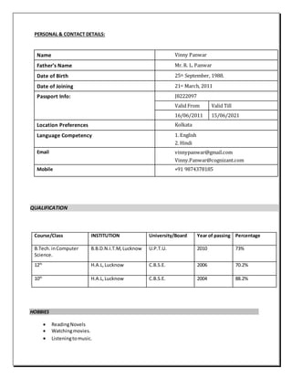 PERSONAL & CONTACT DETAILS:
Name Vinny Panwar
Father’s Name Mr. R. L. Panwar
Date of Birth 25th September, 1988.
Date of Joining 21st March, 2011
Passport Info: J8222097
Valid From Valid Till
16/06/2011 15/06/2021
Location Preferences Kolkata
Language Competency 1. English
2. Hindi
Email vinnypanwar@gmail.com
Vinny.Panwar@cognizant.com
Mobile +91 9874378185
QUALIFICATION
Course/Class INSTITUTION University/Board Year of passing Percentage
B.Tech.inComputer
Science.
B.B.D.N.I.T.M, Lucknow U.P.T.U. 2010 73%
12th
H.A.L,Lucknow C.B.S.E. 2006 70.2%
10th
H.A.L,Lucknow C.B.S.E. 2004 88.2%
HOBBIES
 ReadingNovels
 Watchingmovies.
 Listeningtomusic.
 