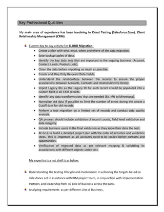 Key Professional Qualities
My main area of experience has been involving in Cloud Testing (Salesforce.Com), Client
Relationship Management (CRM).
Current day to day activity for CLOUD Migration-
 Create a plan with who, what, when and where of the data migration.
 Save backup copies of data.
 Identify the key data sets that are important to the ongoing business (Account,
Contact, Leads, Products, etc).
 Clean the data before importing as much as possible.
 Create and Map Only Relevant Data Fields.
 Understand the relationships between the records to ensure the proper
associations between Accounts, Contacts and related Activity history.
 Import Legacy IDs as the Legacy ID for each record should be populated into a
custom field in all CRM records.
 Identify any data transformations that are needed (Ex. MN to Minnesota).
 Normalize old data if possible to limit the number of errors during the create a
Cutoff date for old records.
 Perform a test migration on a limited set of records and conduct data quality
analysis.
 QA process should include validation of record counts, field level validation and
data integrity.
 Include business users in the final validation as they know their data the best.
 At Go-Live build a detailed project plan with the order of activities and validation
steps. This is important as all Accounts need to be loaded before contacts and
opportunities.
 Verification of migrated data as per relevant mapping & validating its
associations with different objects under test.
My expertise is a nut shell is as below:
Understanding the testing lifecycle and involvement in achieving the targets based on
milestones set in assistance with IRM project team, in conjunction with Implementation
Partners and leadership from 40 Line of Business across the bank.
Analyzing requirements as per different Line of Business.
 