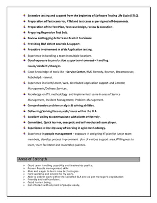 Extensive testing and support from the beginning of Software Testing Life Cycle (STLC).
Preparation of Test scenarios, RTM and test cases as per signed off documents.
Preparation of the Test Plan, Test case Design, review & execution.
Preparing Regression Test Suit.
Review and logging defects and track it toclosure.
Providing UAT defect analysis & support.
Proactive involvement in Web Application testing.
Experience in handling a team in multiple locations.
Good exposure to production support environment – handling
issues/incidents/changes.
Good knowledge of tools like –Service Center, BMC Remedy, Brumon, Dreamweaver,
Robohelp& Harvest.
Experience in client/server, Web, distributed application support and Content
Management/Delivery Services.
Knowledge on ITIL methodology and implemented same in area of Service
Management, Incident Management, Problem Management.
Comprehensive problem analysis & solving abilities.
Delivering/Solving the requests/issues within the SLA.
Excellent ability to communicate with clients effectively.
Committed, Quick learner, energetic and self-motivated team player.
Experience in Dev-Ops way of working in agile methodology.
Experience in people management – exposure in designing KT plan for junior team
members, develop process improvement plan of various support area.Willingness to
learn, team facilitator and leadership qualities.
Areas of Strength
 Good team handling capability and leadership quality.
 Proven People management skills
 Able and eager to learn new technologies.
 Hard working and sincere to my work.
 Able to deliver work within the specified SLA and as per manager’s expectation
 Friendly and self-confident.
 Good human being.
 Can interact with any kind of people easily.
 