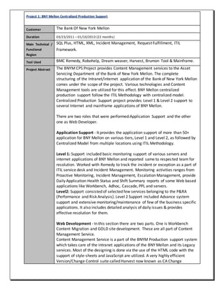 Project 1: BNY Mellon Centralized Production Support
Customer The Bank Of New York Mellon
Duration 03/23/2011 – 01/10/2013 (22 months)
Main Technical /
Functional
Region
SQL Plus, HTML, XML, Incident Management, Request Fulfillment, ITIL
Framework.
Tool Used BMC Remedy, Robohelp, Dream weaver, Harvest, Brumon Tool & Mainframe.
Project Abstract The BNYM CPS Project provides Content Management services to the Asset
Servicing Department of the Bank of New York Mellon. The complete
structuring of the Intranet/internet application of the Bank of New York Mellon
comes under the scope of the project. Various technologies and Content
Management tools are utilized for this effect. BNY Mellon centralized
production support follow the ITIL Methodology with centralized model.
Centralized Production Support project provides Level 1 & Level 2 support to
several Internet and mainframe applications of BNY Mellon.
There are two roles that were performed:Application Support and the other
one as Web Developer.
Application Support - It provides the application support of more than 50+
application for BNY Mellon on various tiers, Level 1 and Level 2, as followed by
Centralized Model from multiple locations using ITIL Methodology.
Level 1: Support included basic monitoring support of various servers and
internet applications of BNY Mellon and reported same to respected team for
resolution. Worked with Remedy to track the incident or exception as a part of
ITIL service desk and Incident Management. Monitoring activities ranges from
Proactive Monitoring, Incident Management, Escalation Management, provide
Daily Application Health Status and Shift Summary reports of some Web based
applications like Workbench, Adhoc, Cascade, PPL and servers.
Level2: Support consisted of selected few services belonging to the P&RA
(Performance and Risk Analysis). Level 2 Support included Advance system
support and extensive monitoring/maintenance of few of the business specific
applications. It also includes detailed analysis of daily issues & provides
effective resolution for them.
Web Development - In this section there are two parts. One is Workbench
Content Migration and GOLD site development. These are all part of Content
Management Service.
Content Management Service is a part of the BNYM Production support system
which takes care of the intranet applications of the BNY Mellon and its Legacy
services. Most of the designing is done via the use of the HTML code with the
support of style-sheets and JavaScript are utilized. A very highly efficient
Version/Change Control suite called Harvest now known as CA Change
 