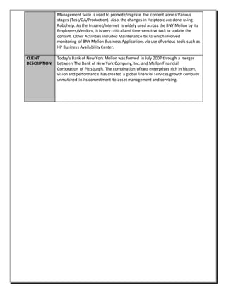 Management Suite is used to promote/migrate the content across Various
stages (Test/QA/Production). Also, the changes in Helptopic are done using
Robohelp. As the Intranet/Internet is widely used across the BNY Mellon by its
Employees/Vendors, it is very critical and time sensitive task to update the
content. Other Activities included Maintenance tasks which involved
monitoring of BNY Mellon Business Applications via use of various tools such as
HP Business Availability Center.
CLIENT
DESCRIPTION
Today's Bank of New York Mellon was formed in July 2007 through a merger
between The Bank of New York Company, Inc. and Mellon Financial
Corporation of Pittsburgh. The combination of two enterprises rich in history,
vision and performance has created a global financial services growth company
unmatched in its commitment to asset management and servicing.
 