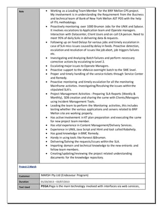 Role  Working as a Leading TeamMember for the BNY Mellon CPS project.
My involvement is in understanding the Requirement from the Business
and technical team of Bank of New York Mellon AST POS with the help
of ITIL methodology.
 Proactively monitoring over 1000 Brumon Jobs for the UNIX and Sybase.
It involves escalations to Application team and Operate managers.
Interaction with Datacenter, Client Users and on call CA person. Need to
meet 95% of daily SLAs in delivering data & requests.
 Following up on Feed Delays for various jobs and timely escalation in
case of SLA miss issues caused by delay in feeds. Proactive detection,
escalation and resolution of issues like job abort, job triggers failures
etc.
 Investigating and Analyzing Batch failures and perform necessary
corrective actions by escalating to Level 2.
 Escalating major issues to Operate Managers.
 Proactive support to the eMaisie overnight batch to the SME level.
 Proper and timely handling of the service tickets through Service Center
and Remedy.
 Proactive monitoring and timely escalation for all the monitoring
Mainframe activities. Investigating/Resolving the issues within the
stipulated SLA’s.
 Project Management Activities - Preparing SLA Reports (Weekly &
Monthly), SDB creation and sharing the same with Clients/Managers
using Incident Management Tools.
 Leading the team to perform the Monitoring activities, this includes
testing whether the various applications and servers related to BNY
Mellon site are working properly.
 Has active involvement in KT plan preparation and executing the same
for new project team member.
 Has vital experience in Content Management/Delivery Services.
 Experience in UNIX, Java Script and Html and tool called Robohelp.
 Has good knowledge in BMC Remedy.
 Handy in using tools like Harvest &Brumon.
 Delivering/Solving the requests/issues within the SLA.
 Imparting domain and technical knowledge to the new entrants and
fellow team members.
 Creating/updating/reviewing the project related understanding
documents for the knowledge repository.
Project 2:Marsh
Customer MARSH Pty Ltd (Endeavour Program)
Duration 01/20/2013 – 03/07/2013
Tool Used PEGA:Pega is the main technology involved with interfaces via web services,
 