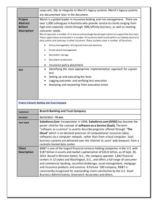 soap calls, SQL to integrate to Marsh’s legacy systems. Marsh’s legacy systems
are documented later in the document.
Project
Abstract
&Client
Description
Marsh is a global leader in insurance broking and risk management. There are
over 1,000 colleagues in Australia who provide service to clients ranging from
high-end corporate clients through SME/affinity business, as well as meeting
consumer needs.
Marsh operates a number of in-houseand package-based applicationsto supportthe business.
These applicationsarehosted in a number of locations both locally within our Sydney Australia
data centre and overseas in other locations.These systems cover a number of functions:
 Policy management, billingand invoiceproduction
 Clientrecord management
 Document storage
 Document production
 Insurance policy placement
Role  Identifying the most appropriate implementation approach for a given
test
 Setting up and executing the tests
 Logging outcomes and verifying test execution
 Analyzing and recovering from execution errors
Project 3:Branch Banking and Trust Company
Customer Branch Banking and Trust Company
Duration 03/15/2013 – Till date
Tool Used Salesforce.Com: Incorporated in 1999, Salesforce.com (SFDC) has become the
poster child for the concept of software-as-a Service (SaaS). The term
"software as a service" is used to describe programs offered through "The
Cloud" which is on-demand provision of computational resources (data,
software) via a computer network, rather than from a local computer. SaaS
business systems are delivered over the Internet to users’ web browsers from a
centrally hosted data center.
Client
Description
BB&T is one of the largest financial services holding companies in the U.S. with
$187 billion in assets and market capitalization of $26.8 billion, as of Sept. 30,
2014. Based in Winston-Salem, N.C., the company operates 1,842 financial
centers in 12 states and Washington, D.C., and offers a full range of consumer
and commercial banking, securities brokerage, asset management, mortgage
and insurance products and services. A Fortune 500 company, BB&T is
consistently recognized for outstanding client satisfaction by the U.S. Small
Business Administration, Greenwich Associates and others.
 