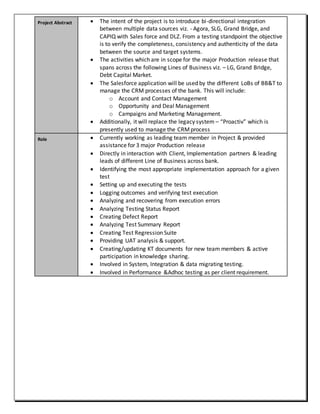 Project Abstract  The intent of the project is to introduce bi-directional integration
between multiple data sources viz. - Agora, SLG, Grand Bridge, and
CAPIQ with Sales force and DLZ. From a testing standpoint the objective
is to verify the completeness, consistency and authenticity of the data
between the source and target systems.
 The activities which are in scope for the major Production release that
spans across the following Lines of Business viz. – LG, Grand Bridge,
Debt Capital Market.
 The Salesforce application will be used by the different LoBs of BB&T to
manage the CRM processes of the bank. This will include:
o Account and Contact Management
o Opportunity and Deal Management
o Campaigns and Marketing Management.
 Additionally, it will replace the legacy system – “Proactiv” which is
presently used to manage the CRMprocess
Role  Currently working as leading team member in Project & provided
assistance for 3 major Production release
 Directly in interaction with Client, Implementation partners & leading
leads of different Line of Business across bank.
 Identifying the most appropriate implementation approach for a given
test
 Setting up and executing the tests
 Logging outcomes and verifying test execution
 Analyzing and recovering from execution errors
 Analyzing Testing Status Report
 Creating Defect Report
 Analyzing Test Summary Report
 Creating Test Regression Suite
 Providing UAT analysis & support.
 Creating/updating KT documents for new team members & active
participation in knowledge sharing.
 Involved in System, Integration & data migrating testing.
 Involved in Performance &Adhoc testing as per client requirement.
 