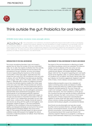 48 Agro FOOD Industry Hi Tech - vol. 27(3) - May/June 2016
KEYWORDS: Dental, halitosis, microbiome, mutans, pharyngitis, salivarius.
Abstract The composition of an individual’s microbiome significantly impacts their health and risk of developing
intestinal and systemic diseases. The oral microbiome is a major contributor to our oral health, which in
turn is intimately linked to systemic health, the ability to fend off disease, and our overall quality of life. The use of selected,
orally-targeted probiotics now offers a highly complementary approach that promises to deliver the next generation of oral and
throat healthcare. This article discusses recent published studies (2012-present) that highlight the clinical evaluation of selected
probiotics for halitosis, throat infections, and dental health.
Think outside the gut: Probiotics for oral health
INTRODUCTION TO THE ORAL MICROBIOME
The human microbiome (bacteria, fungi, and viruses) is
greater than ten times the number of our own mammalian
cells (1-4). To date, the majority of attention from the scientific,
health, and commercial perspectives has focused on the
microbiome of the gut. However, we have now entered
the era of appreciating the importance of the microbial
communities in other body regions, especially those that
inhabit the oral cavity (3-5). The microbiome of the oral cavity
is diverse, with over 700 different bacterial species identified
on the tongue, teeth, gums, inner cheeks, palate, and tonsils
(Figure 1). Although saliva contains no indigenous bacteria,
it contains the bacteria shed from biofilms from other areas
of the oral cavity. Over 20% of these bacteria are members
of the genus Streptococcus, the most predominant genus in
the oral cavity (6) The oral microbiome also contains several
disease-associated viruses, two non-pathogenic protozoans,
approximately seven predominant fungi genera, and a
several species of non-bacterial prokaryotic organisms
termed Archaea (3-5). Oral health is determined, largely, by
the type and abundance of bacteria that reside in the oral
cavity, which in turn is determined, principally, by one’s age,
health status, nutritional status, lifestyle choices (ie tobacco
and alcohol use along with the quality of oral hygiene), and
geographic residence (Figure 1). The most authoritative
compilation of the constituents of the oral microbiome in
healthy and diseased individuals can be found in the Human
Oral Microbiome Database (HOMD; http://www.homd.
org/) (7). The purpose of this brief review is to discuss recent
published studies (2012-present) that highlight the clinical
evaluation of selected probiotics for halitosis, throat infections,
and dental health.
RELATIONSHIP OF ORAL MICROBIOME TO HEALTH AND DISEASE
The impact of the oral microbiome on affecting our health
and influencing disease cannot be overstated. This influence
applies not only to diseases of the oral cavity, but also
to many serious systemic diseases, including diabetes,
cardiovascular disease, and possibly Alzheimer’s disease
(Figure 1)(3-5, 8). Thus, the goal of supporting one’s oral health
should not be regarded, solely, as a primary defense to ward
off conditions such as halitosis, sore throats, dental caries, and
gum disease, but should be aggressively targeted to prevent
a life of misery, chronic disease, and premature mortality.
Halitosis (offensive breath) is due to the catabolism (of
sulphur-containing amino acids) and release of volatile
sulphur compounds (VSCs) by a variety of gram-negative
anaerobic bacterial species (9). The main molecular
culprits are hydrogen sulphide, dimethyl sulphide, and
methyl mercaptan, the most odoriferous of the group.
The causative bacteria are typically located in periodontal
pockets, between the teeth, and surface of the tongue.
The production of these compounds is exacerbated by
ingestion of certain foods with high sulphur content (ie garlic,
onions), alcohol, smoking, decreased saliva production,
excessive dental plaque, gingivitis, and periodontal disease.
Sore throats (acute pharyngitis) are typically caused
by either viral or bacterial infections, although allergies,
dryness, environmental irritants, muscle strain, excessive
alcohol consumption, and smoking also can be causative.
The principal bacterium that causes sore throats is the
ubiquitous organism Streptococcus pyogenes, a member of
Group A beta-haemolytic streptococci, accounting in the
PRE-PROBIOTICS
JOSEPH L. EVANS
Stratum Nutrition, 20 Research Park Drive, Saint Charles, MO 63304, USA
Joseph L. Evans
 
