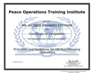Peace Operations Training Institute
awards
MR. JACOBUS JOHANNES STRYDOM
this
Certificate of Completion
for completing the course of instruction
Operations
Principles and Guidelines for UN Peacekeeping
19 November 2013
Harvey J. Langholtz, Ph.D.
Executive Director
Peace Operations Training Institute
Verify authenticity at http://www.peaceopstraining.org/verify
Serial Number: 105766350
 