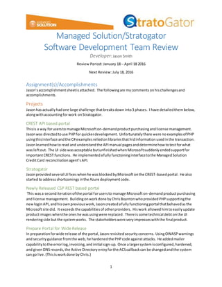 1
Managed Solution/Stratogator
Software Development Team Review
Developer: Jason Smith
Review Period: January 18 – April 18 2016
Next Review: July 18, 2016
Assignment(s)/Accomplishments
Jason’saccomplishmentsheetisattached. The followingare mycommentsonhischallengesand
accomplishments.
Projects
Jasonhas actuallyhadone large challenge thatbreaksdowninto3 phases. I have detailedthembelow,
alongwithaccountingforwork onStratogator.
CREST API based portal
Thisis a way forusersto manage Microsofton-demandproductpurchasingandlicense management.
Jasonwas directedtouse PHPfor quickerdevelopment. Unfortunatelythere were noexamplesof PHP
usingthisinterface andthe C# examplesreliedonlibrariesthathidinformation usedinthe transaction.
Jasonlearnedhowtoread and understandthe APImanual pagesanddeterminehow totestforwhat
was leftout. The UI side wasacceptable butunfinishedwhenMicrosoftsuddenlyendedsupportfor
importantCREST functions. He implementedafullyfunctioninginterface tothe ManagedSolution
CreditCard reconciliationagent’sAPI.
Stratogator
Jasonprovidedseveral UIfixeswhenhe wasblockedbyMicrosoftonthe CREST-basedportal. He also
startedto addressshortcomingsinthe Azure deploymentcode.
Newly Released CSP REST based portal
This wasa seconditerationof the portal forusersto manage Microsofton-demandproductpurchasing
and license management. Buildingonworkdone byChrisBoyntonwhoprovidedPHPsupportingthe
newloginAPI, andhisownpreviouswork,Jasoncreatedafullyfunctioningportal thatbehavedasthe
Microsoftsite did. It exceedsthe capabilitiesof otherproviders. Hiswork allowedhimtoeasilyupdate
productimageswhenthe oneshe wasusingwere replaced. There issome technical debtonthe UI
renderingside butthe systemworks. The stakeholderswere veryimpresseswiththe finalproduct.
Prepare Portal for Wide Release
In preparationforwide release of the portal,Jasonrevisitedsecurityconcerns. UsingOWASPwarnings
and securityguidance fromthe web,he hardenedthe PHPcode againstattacks. He addedmailer
capabilitytothe error log,invoicing,andinitial sign-up. Once alargersystemisconfigured,hardened,
and givenDNSrecords,the Active Directoryentryforthe ACScallbackcan be changedand the system
can go live.(Thisisworkdone byChris.)
 