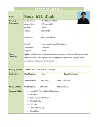 CURRICULUM VITAE
Name: Noor Ali Shah
Personal
Information:
Father Name: Syed Hameed Shah
Date of Birth: 02- Apr- 1985
Gender: Male
Address: Dubai UAE
.
Mobile No: 00971561595663
E-mail: syed.noorali.arcad@Gmail.com
Nationality: Pakistani
Religion: Islam
Career
Objective:
Seeking a challenging opportunity to demonstrate my skills and abilities and attain
experience and knowledge in a rewarding global organization offering career
growth and professional development.
Field of Interest: Architect Auto CAD,2D & 3D Drawings
Academics: Qualifications Year Board/University
Matriculation 2001-2002 BISE. Peshawar
Technical Skill Civil Draftsman. 2003-2004 BTE, Peshawar.
Computer Skills  Auto CAD 2009, 2D & 3D Drawings.
 Ms Office
 Basic Advance hardware
 Net Technology
 3D MIX
 Adobe Photoshop
 Coral Draw
 
