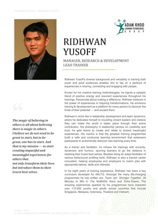 TRAINER PROFILE / RIDHWAN YUSOFF
	
  
PAGE 1 OF 3
© 2015 ADAM KHOO LEARNING TECHNOLOGIES GROUP PTE LTD
“
MANAGER,	
  RESEARCH	
  &	
  DEVELOPMENT	
  
LEAD	
  TRAINER	
  
	
  
RIDHWAN	
  
	
  
YUSOFF	
  
	
  
Ridhwan Yusoff’s diverse background and versatility in training both
youth and adult audiences enables him to tap on a plethora of
experiences in sharing, connecting and engaging with people.
Known for his creative training methodologies, he injects a catalytic
blend of positive energy and resonant experiences throughout his
trainings. Passionate about making a difference, Ridhwan believes in
the power of experiences in inspiring transformations. He envisions
training & development as a platform for every person to discover the
limits of their potential — and exceed them.
Ridhwan’s niche lies in leadership development and team dynamics,
where he dedicates himself to moulding vibrant leaders who believe
they can make the world a better place through their active
contribution. His philosophy in leadership centres on credibility and
trust; he gets teams to create and relate to shared meaningful
experiences. His mantra is that the greatest training programmes
build a safe and conducive learning environment that empowers
participants to authentically discover new learning every time.
As a trainer and facilitator, he infuses his trainings with sincerity,
dynamism and humour, spurring learners to go the distance in
realising their truest best selves. Besides being an adept facilitator of
various behavioural profiling tools, Ridhwan is also a trained career
consultant, helping employees and employers to match jobs with
appropriate talents, skills and interests.
In his eight years of training experience, Ridhwan has been a key
curriculum developer for AKLTG. Amongst the many life-changing
programmes he has written are: Team Up!: Stronger Together, 39
Minutes to Win It, The NoMADic Race and Tetra-Teams. The
amazing experiences sparked by his programmes have impacted
over 110,000 youths and adults across countries that include
Singapore, Malaysia, Indonesia, Thailand and Vietnam.
The	
  magic	
  of	
  believing	
  in	
  
others	
  is	
  all	
  about	
  believing	
  
there	
  is	
  magic	
  in	
  others.	
  	
  
I	
  believe	
  we	
  do	
  not	
  need	
  to	
  be	
  
great	
  to	
  start,	
  but	
  to	
  be	
  
great,	
  one	
  has	
  to	
  start.	
  And	
  
that	
  is	
  my	
  mission	
  —	
  to	
  start	
  
creating	
  impactful	
  and	
  
meaningful	
  experiences	
  for	
  
others	
  that	
  	
  
not	
  only	
  transform	
  their	
  lives	
  
but	
  introduce	
  them	
  to	
  their	
  
truest	
  best	
  selves.	
  	
  
 