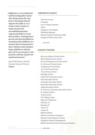 TRAINER PROFILE / RIDHWAN YUSOFF
	
  
PAGE 3 OF 3
© 2015 ADAM KHOO LEARNING TECHNOLOGIES GROUP PTE LTD
CORPORATE	
  CLIENTS	
  
	
  
·∙ Tetra Pak Jurong
·∙ Prudential
·∙ Land Transport Authority
·∙ Canon
·∙ Singapore Technologies
·∙ RHB Bank Malaysia
·∙ National Institute of Education (NIE)
·∙ Singapore Police Coast Guard
·∙ … and more.
	
  
“
Ridhwan	
  is	
  a	
  very	
  dedicated	
  
and	
  knowledgeable	
  trainer	
  
who	
  always	
  gives	
  his	
  very	
  
best	
  to	
  the	
  people	
  that	
  he	
  
imparts	
  his	
  skills	
  to.	
  As	
  a	
  
trainer	
  and	
  a	
  mentor	
  to	
  
many,	
  he	
  gives	
  his	
  
unconditional	
  positive	
  
regard	
  and	
  believes	
  in	
  the	
  
best	
  of	
  others.	
  Coming	
  from	
  a	
  
person	
  who	
  has	
  benefitted	
  so	
  
much	
  from	
  him,	
  Ridhwan	
  is	
  a	
  
mentor	
  that	
  I’m	
  honoured	
  to	
  
have.	
  Patience	
  and	
  countless	
  
leaps	
  of	
  faith	
  are	
  what	
  he	
  
gave	
  me	
  to	
  see	
  me	
  grow.	
  I	
  am	
  
proud	
  to	
  call	
  him	
  a	
  good	
  role	
  
model	
  and	
  mentor.”	
  
Jeryn	
  Fok	
  Ruiwen,	
  Teacher,	
  
Canossa	
  Convent	
  Primary	
  
School	
  
	
  
SCHOOLS	
  TRAINED	
  
	
  
·∙ Boon Lay Garden Primary School
·∙ Bukit Panjang Primary School
·∙ Pei Hwa Presbyterian Primary School
·∙ St. Anthony’s Primary School
·∙ Yangzheng Primary School
·∙ Yew Tee Primary School
·∙ Yuhua Primary School
·∙ Northlight School
·∙ Cedar Girls’ Secondary School
·∙ Fajar Secondary School
·∙ Greendale Secondary School
·∙ Naval Base Secondary School
·∙ Siglap Secondary School
·∙ St. Anthony’s Canossian Secondary School
·∙ St. Patrick’s School
·∙ Victoria School
·∙ ITE College Central
·∙ Ngee Ann Polytechnic
·∙ Anderson JC
·∙ Nanyang JC
·∙ Yishun JC
·∙ Victoria JC
·∙ Millenia Institute
·∙ National University of Singapore
·∙ Nanyang Technological University
·∙ Singapore Institute of Management
·∙ BINUS International School Simprug (Indonesia)
… and more.
	
  
 