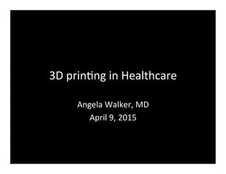 3D	
  prin(ng	
  in	
  Healthcare	
  
Angela	
  Walker,	
  MD	
  
April	
  9,	
  2015	
  
 