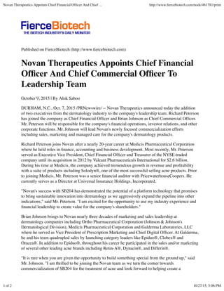 Published on FierceBiotech (http://www.ﬁercebiotech.com)
Novan Therapeutics Appoints Chief Financial
Ofﬁcer And Chief Commercial Ofﬁcer To
Leadership Team
October 9, 2015 | By Alok Saboo
DURHAM, N.C., Oct. 7, 2015 /PRNewswire/ -- Novan Therapeutics announced today the addition
of two executives from the dermatology industry to the company's leadership team. Richard Peterson
has joined the company as Chief Financial Ofﬁcer and Brian Johnson as Chief Commercial Ofﬁcer.
Mr. Peterson will be responsible for the company's ﬁnancial operations, investor relations, and other
corporate functions. Mr. Johnson will lead Novan's newly focused commercialization efforts
including sales, marketing and managed care for the company's dermatology products.
Richard Peterson joins Novan after a nearly 20-year career at Medicis Pharmaceutical Corporation
where he held roles in ﬁnance, accounting and business development. Most recently, Mr. Peterson
served as Executive Vice President, Chief Financial Ofﬁcer and Treasurer of the NYSE-traded
company until its acquisition in 2012 by Valeant Pharmaceuticals International for $2.6 billion.
During his time at Medicis, the company achieved tremendous growth in revenue and proﬁtability
with a suite of products including Solodyn®, one of the most successful selling acne products. Prior
to joining Medicis, Mr. Peterson was a senior ﬁnancial auditor with PricewaterhouseCoopers. He
currently serves as a Director at Universal Insurance Holdings, Incorporated.
"Novan's success with SB204 has demonstrated the potential of a platform technology that promises
to bring sustainable innovation into dermatology as we aggressively expand the pipeline into other
indications," said Mr. Peterson. "I am excited for the opportunity to use my industry experience and
ﬁnancial leadership to create value for the company's shareholders."
Brian Johnson brings to Novan nearly three decades of marketing and sales leadership at
dermatology companies including Ortho Pharmaceutical Corporation (Johnson & Johnson's
Dermatological Division), Medicis Pharmaceutical Corporation and Galderma Laboratories, LLC
where he served as Vice President of Prescription Marketing and Chief Digital Ofﬁcer. At Galderma,
he and his team quadrupled sales by launching category leaders like Epiduo®, Clobex® and
Oracea®. In addition to Epiduo®, throughout his career he participated in the sales and/or marketing
of several other leading acne brands including Retin-A®, Dynacin®, and Differin®.
"It is rare when you are given the opportunity to build something special from the ground up," said
Mr. Johnson. "I am thrilled to be joining the Novan team as we turn the corner towards
commercialization of SB204 for the treatment of acne and look forward to helping create a
Novan Therapeutics Appoints Chief Financial Ofﬁcer And Chief ... http://www.ﬁercebiotech.com/node/461781/print
1 of 2 10/27/15, 5:06 PM
 