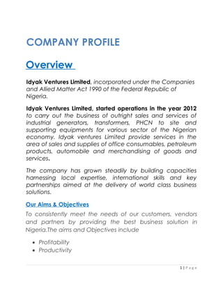 COMPANY PROFILE
Overview
Idyak Ventures Limited, incorporated under the Companies
and Allied Matter Act 1990 of the Federal Republic of
Nigeria.
Idyak Ventures Limited, started operations in the year 2012
to carry out the business of outright sales and services of
industrial generators, transformers, PHCN to site and
supporting equipments for various sector of the Nigerian
economy. Idyak ventures Limited provide services in the
area of sales and supplies of office consumables, petroleum
products, automobile and merchandising of goods and
services.
The company has grown steadily by building capacities
harnessing local expertise, international skills and key
partnerships aimed at the delivery of world class business
solutions.
Our Aims & Objectives
To consistently meet the needs of our customers, vendors
and partners by providing the best business solution in
Nigeria.The aims and Objectives include
• Profitability
• Productivity
1 | P a g e
 