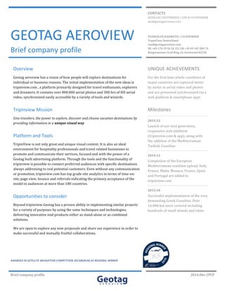 Brief	company	profile	 	 2016.06v.1PCP		
	 	 	
	 	
CONTACTS	
ACHILLES	CHATZINIKOS	/	CEO	&	CO-FOUNDER	
aha@geotagaeroview.com	
GEOTAG	AEROVIEW	
Brief	company	profile	 	
EVANGELOS	KASIMATIS	/	CO-FOUNDER	
TripinView	Deutschland	
van@geotagaeroview.com	
DE	+49	176	29	56	56	33/	GR	+30	69	345	000	76	
Bürgermeister-Graf-Ring	10,	Geretsried	82538	
	 	 	
	
Overview	
Geotag	aeroview	has	a	vision	of	how	people	will	explore	destinations	for	
individual	or	business	reasons.	The	initial	implementation	of	the	new	ideas	is	
tripinview.com	,	a	platform	primarily	designed	for	travel	enthusiasts,	explorers	
and	dreamers.	It	contains	over	800.000	aerial	photos	and	300	hrs	of	HD	aerial	
video,	synchronized	easily	accessible	by	a	variety	of	tools	and	wizards.	
Tripinview	Mission	
Give	travelers,	the	power	to	explore,	discover	and	choose	vacation	destinations	by	
providing	information	in	a	unique	visual	way	
Platform	and	Tools	
TripinView	is	not	only	great	and	unique	visual	content.	It	is	also	an	ideal	
environment	for	hospitality	professionals	and	travel	related	businesses	to	
promote	and	communicate	their	services,	focused	and	with	the	power	of	a	
Geotag	built	advertising	platform.	Through	the	tools	and	the	functionality	of	
tripinview	is	possible	to	connect	preferred	audiences	with	specific	destinations	
always	addressing	to	real	potential	customers.	Even	without	any	communication	
or	promotion,	tripinview.com	has	top	grade	site	analytics	in	terms	of	time-on-
site,	page	view,	bounce	and	referrals	indicating	the	primary	acceptance	of	the	
model	in	audiences	at	more	than	180	countries.	
Opportunities	to	consider	
Beyond	tripinview	Geotag	has	a	proven	ability	in	implementing	similar	projects	
for	a	variety	of	purposes	by	using	the	same	techniques	and	technologies,	
delivering	innovative	end-products	either	as	stand-alone	or	as	combined	
solutions.		
We	are	open	to	explore	any	new	proposals	and	share	our	experience	in	order	to	
make	successful	and	mutually	fruitful	collaborations.	
	
	
UNIQUE	ACHIEVEMENTS	
For	the	first	time	whole	coastlines	of	
major	countries	are	captured	meter	
by	meter	in	aerial	video	and	photos	
and	are	presented	synchronized	via	a	
web	platform	&	smartphone	apps	
Milestones	
2015.12	
Launch	of	our	next	generation,	
responsive	web-platform	
(tripinview.com	&	app),	along	with	
the	addition	of	the	Mediterranean	
Turkish	Coastline	
2014.11	
Completion	of	the	European	
Mediterranean	coastline	upload.	Italy,	
France,	Malta,	Monaco,	France,	Spain	
and	Portugal	are	added	to	
tripinview.com	
2013.10	
Successful	implementation	of	the	very	
demanding	Greek	Coastline.	Over	
16.000	km	were	covered	including	
hundreds	of	small	islands	and	islets.	
	
AWARDED	IN	SATELLITE	NAVIGATION	COMPETITION	2015(BERLIN)	AS	REGIONAL	WINNER	
 