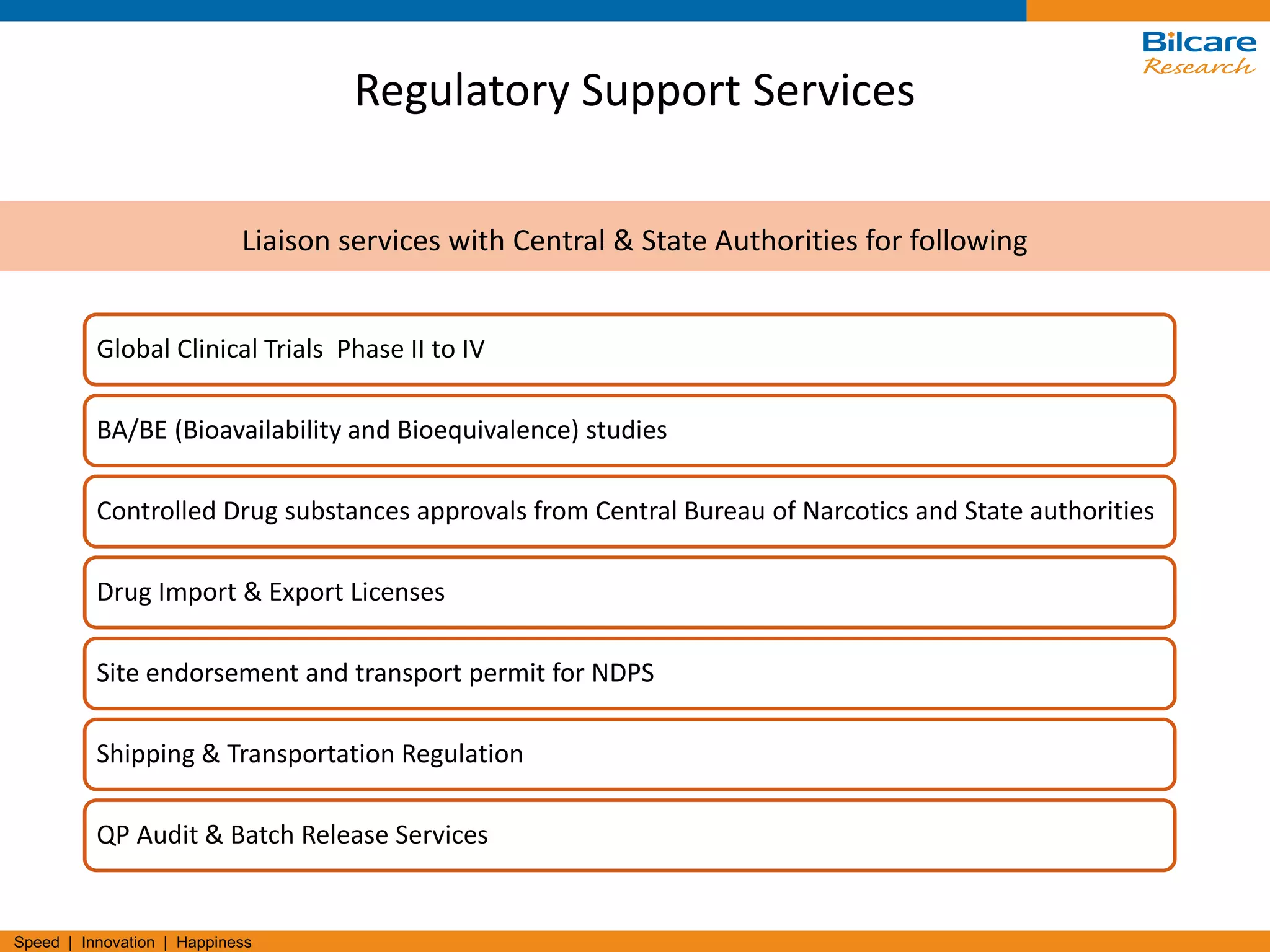 Speed | Innovation | Happiness
Regulatory Support Services
Global Clinical Trials Phase II to IV
BA/BE (Bioavailability and Bioequivalence) studies
Controlled Drug substances approvals from Central Bureau of Narcotics and State authorities
Drug Import & Export Licenses
Site endorsement and transport permit for NDPS
Shipping & Transportation Regulation
QP Audit & Batch Release Services
Liaison services with Central & State Authorities for following
 