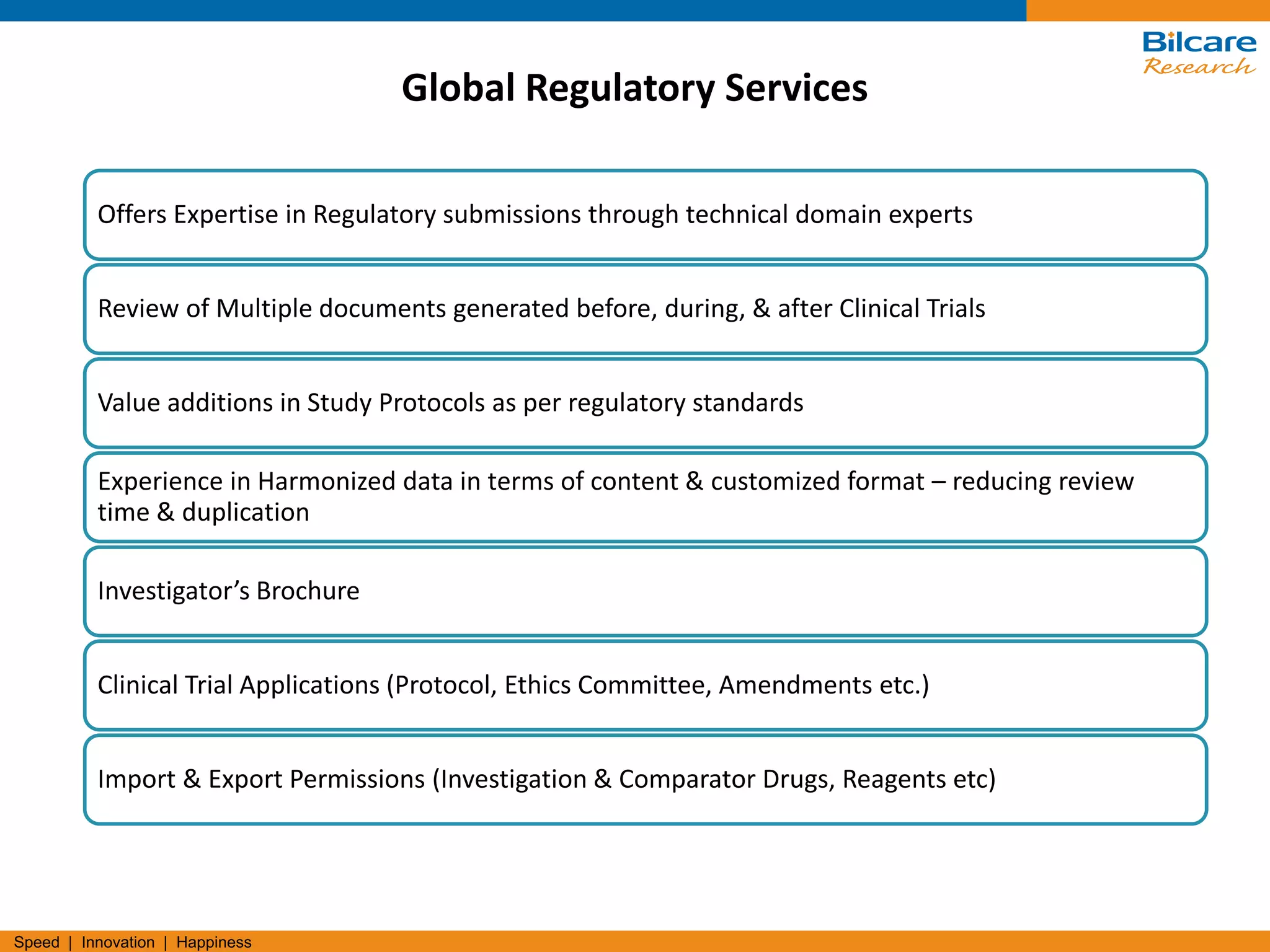 Speed | Innovation | Happiness
Offers Expertise in Regulatory submissions through technical domain experts
Review of Multiple documents generated before, during, & after Clinical Trials
Value additions in Study Protocols as per regulatory standards
Experience in Harmonized data in terms of content & customized format – reducing review
time & duplication
Investigator’s Brochure
Clinical Trial Applications (Protocol, Ethics Committee, Amendments etc.)
Import & Export Permissions (Investigation & Comparator Drugs, Reagents etc)
Global Regulatory Services
 